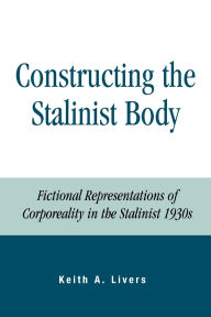 Title: Constructing the Stalinist Body: Fictional Representations of Corporeality in the Stalinist 1930s, Author: Keith A. Livers
