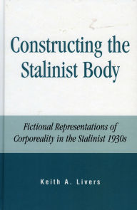 Title: Constructing the Stalinist Body: Fictional Representations of Corporeality in the Stalinist 1930s, Author: Keith A. Livers