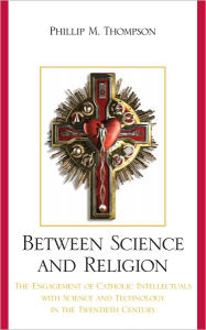 Title: Between Science and Religion: The Engagement of Catholic Intellectuals with Science and Technology in the Twentieth Century, Author: Phillip M. Thompson