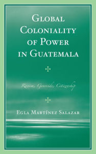 Title: Global Coloniality of Power in Guatemala: Racism, Genocide, Citizenship, Author: Egla Martínez Salazar