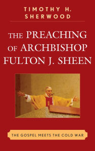Title: The Preaching of Archbishop Fulton J. Sheen: The Gospel Meets the Cold War, Author: Timothy H. Sherwood