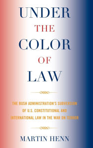 Title: Under the Color of Law: The Bush Administration Subversion of U.S. Constitutional and International Law in the War on Terror, Author: Martin Henn