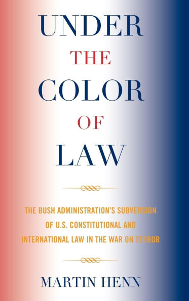 Under the Color of Law: The Bush Administration Subversion of U.S. Constitutional and International Law in the War on Terror