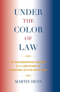 Title: Under the Color of Law: The Bush Administration Subversion of U.S. Constitutional and International Law in the War on Terror, Author: Martin Henn