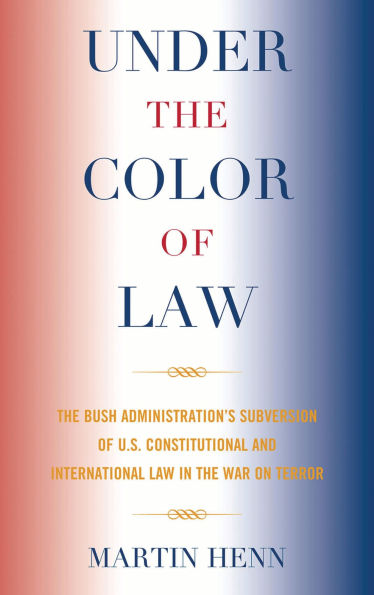 Under the Color of Law: The Bush Administration Subversion of U.S. Constitutional and International Law in the War on Terror