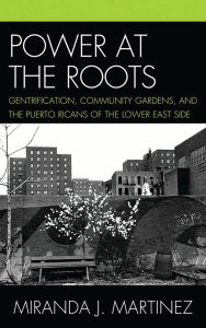 Title: Power at the Roots: Gentrification, Community Gardens, and the Puerto Ricans of the Lower East Side, Author: Miranda J. Martinez
