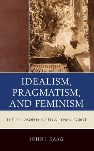 Title: Idealism, Pragmatism, and Feminism: The Philosophy of Ella Lyman Cabot, Author: John Kaag