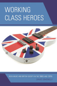 Title: Working Class Heroes: Rock Music and British Society in the 1960s and 1970s, Author: David Simonelli
