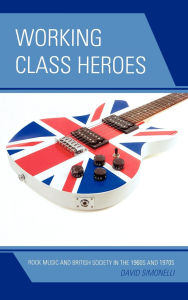 Title: Working Class Heroes: Rock Music and British Society in the 1960s and 1970s, Author: David Simonelli