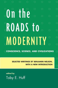 Title: On the Roads to Modernity: Conscience, Science, and Civilizations: Selected Writings by Benjamin Nelson, with a New Introduction, Author: Toby E. Huff Chancellor Professor Emer