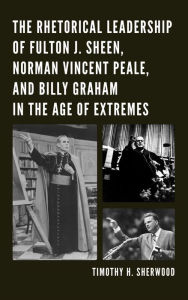 Title: The Rhetorical Leadership of Fulton J. Sheen, Norman Vincent Peale, and Billy Graham in the Age of Extremes, Author: Timothy H. Sherwood
