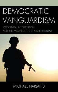 Title: Democratic Vanguardism: Modernity, Intervention, and the Making of the Bush Doctrine, Author: Michael Harland