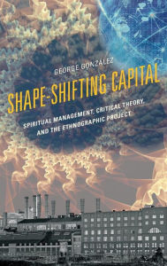 Title: Shape-Shifting Capital: Spiritual Management, Critical Theory, and the Ethnographic Project, Author: George González