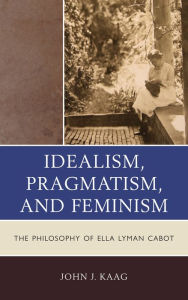 Title: Idealism, Pragmatism, and Feminism: The Philosophy of Ella Lyman Cabot, Author: John Kaag