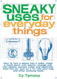 Sneaky Uses for Everyday Things: How to Turn a Penny into a Radio, Make a Flood Alarm with an Aspirin, Change Milk into Plastic, Extract Water and Electricity from Thin Air, Turn On a TV with Your Ring, and Other Amazing Feats