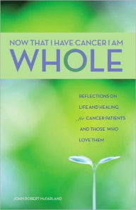 Now That I Have Cancer, I Am Whole: Reflections on Life and Healing for Cancer Patients and Those Who Love Them