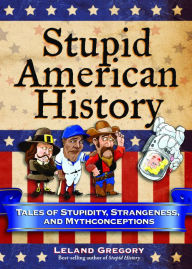 Title: Stupid American History: Tales of Stupidity, Strangeness, and Mythconceptions, Author: Leland Gregory