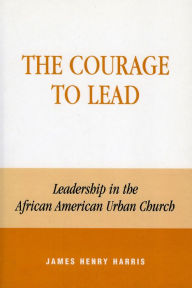 Title: The Courage to Lead: Leadership in the African American Urban Church, Author: James Henry Harris