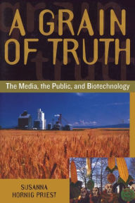 Title: A Grain of Truth: The Media, the Public, and Biotechnology / Edition 1, Author: Susanna Hornig Priest