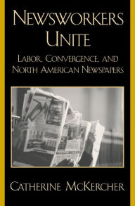 Title: Newsworkers Unite: Labor, Convergence, and North American Newspapers, Author: Catherine McKercher