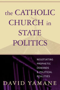 Title: The Catholic Church in State Politics: Negotiating Prophetic Demands and Political Realities, Author: David A. Yamane