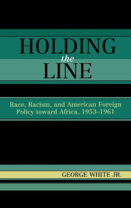 Title: Holding the Line: Race, Racism, and American Foreign Policy Toward Africa, 1953-1961, Author: George White Jr.