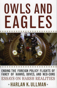 Title: Owls and Eagles: Ending the Foreign Policy Flights of Fancy of Hawks, Doves, and Neo-Cons, Author: Harlan K. Ullman