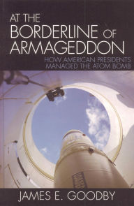 Title: At the Borderline of Armageddon: How American Presidents Managed the Atom Bomb, Author: James E. Goodby