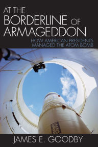 Title: At the Borderline of Armageddon: How American Presidents Managed the Atom Bomb, Author: James E. Goodby