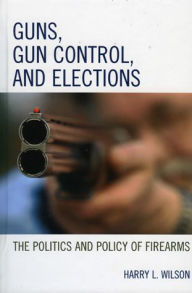 Title: Guns, Gun Control, and Elections: The Politics and Policy of Firearms / Edition 1, Author: Harry L. Wilson