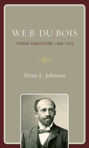 Title: W.E.B. Du Bois: Toward Agnosticism, 1868-1934, Author: Brian L. Johnson