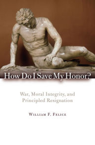 Title: How Do I Save My Honor?: War, Moral Integrity, and Principled Resignation, Author: William F. Felice Eckerd College