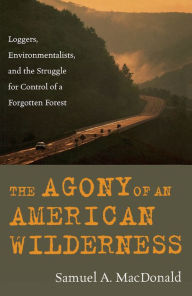 Title: The Agony of an American Wilderness: Loggers, Environmentalists, and the Struggle for Control of a Forgotten Forest, Author: Samuel A. MacDonald