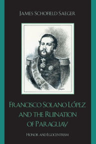 Title: Francisco Solano López and the Ruination of Paraguay: Honor and Egocentrism, Author: James Schofield Saeger