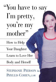 Title: You Have to Say I'm Pretty, You're My Mother: How to Help Your Daughter Learn to Love Her Body and Herself, Author: Phyllis Cohen