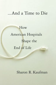 Title: And a Time to Die: How American Hospitals Shape the End of Life, Author: Sharon Kaufman M.D.