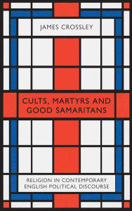 Title: Cults, Martyrs and Good Samaritans: Religion in Contemporary English Political Discourse, Author: James Crossley