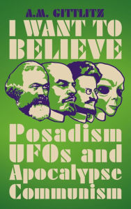Title: I Want to Believe: Posadism, UFOs and Apocalypse Communism, Author: A.M. Gittlitz