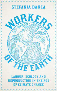 Title: Workers of the Earth: Labour, Ecology and Reproduction in the Age of Climate Change, Author: Stefania Barca