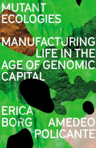 Title: Mutant Ecologies: Manufacturing Life in the Age of Genomic Capital, Author: Erica Borg