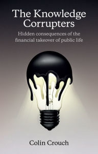 Title: The Knowledge Corrupters: Hidden Consequences of the Financial Takeover of Public Life / Edition 1, Author: Colin Crouch