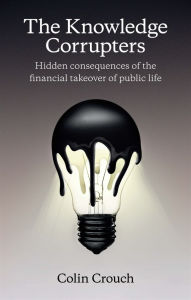 Title: The Knowledge Corrupters: Hidden Consequences of the Financial Takeover of Public Life, Author: Colin Crouch