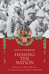 Title: Healing the Nation: Prisoners of War, Medicine and Nationalism in Turkey, 1914-1939, Author: Yucel Yanikdag