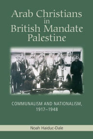 Title: Arab Christians in British Mandate Palestine: Communalism and Nationalism, 1917-1948, Author: Noah Haiduc-Dale