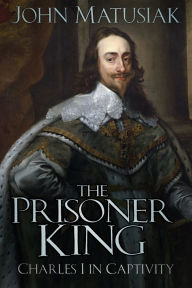 Title: The Prisoner King: Charles I in Captivity, Author: John Matusiak