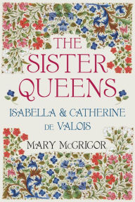 Title: The Sister Queens: Isabella and Catherine de Valois, Author: Mary McGrigor