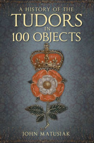 Title: A History of the Tudors in 100 Objects, Author: John Matusiak