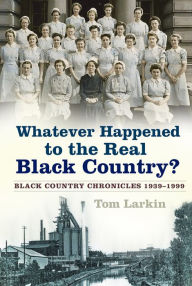 Title: Whatever Happened to the Real Black Country?: Black Country Chronicles 1939-1999, Author: Tom Larkin