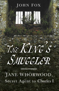 Title: The King's Smuggler: Jane Whorwood, Secret Agent to Charles I, Author: John Fox