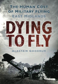 Title: Dying to Fly: The Human Cost of Military Flying: East Midlands, Author: Alastair Goodrum